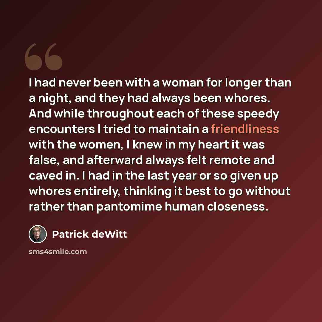 “I had never been with a woman for longer than a night, and they had always been whores. And while throughout each of these speedy encounters I tried to maintain a friendliness with the women, I knew in my heart it was false, and afterward always felt remote and caved in. I had in the last year or…” quote by Patrick deWitt