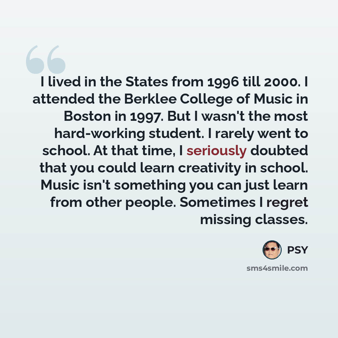 “I lived in the States from 1996 till 2000. I attended the Berklee College of Music in Boston in 1997. But I wasn't the most hard-working student. I rarely went to school. At that time, I seriously doubted that you could learn creativity in school. Music isn't something you can just learn from…” quote by Psy