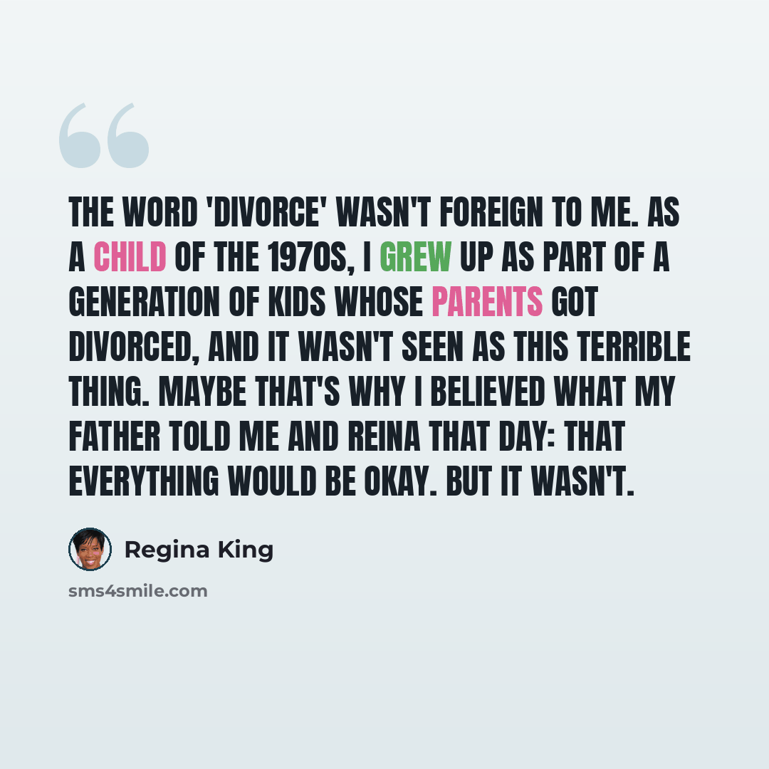 “The word 'divorce' wasn't foreign to me. As a child of the 1970s, I grew up as part of a generation of kids whose parents got divorced, and it wasn't seen as this terrible thing. Maybe that's why I believed what my father told me and Reina that day: that everything would be okay. But it wasn't.” quote by Regina King