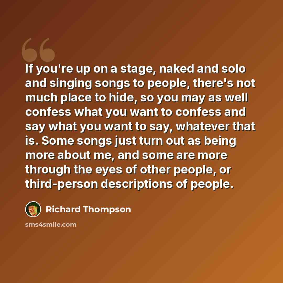 “If you're up on a stage, naked and solo and singing songs to people, there's not much place to hide, so you may as well confess what you want to confess and say what you want to say, whatever that is. Some songs just turn out as being more about me, and some are more through the eyes of other…” quote by Richard Thompson