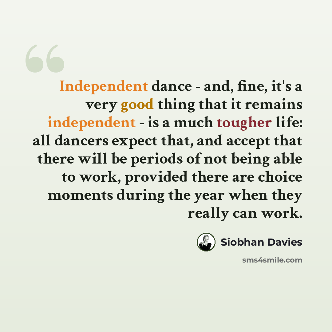“Independent dance - and, fine, it's a very good thing that it remains independent - is a much tougher life: all dancers expect that, and accept that there will be periods of not being able to work, provided there are choice moments during the year when they really can work.” quote by Siobhan Davies