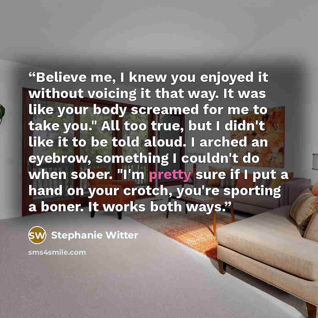 “Believe me, I knew you enjoyed it without voicing it that way. It was like your body screamed for me to take you." All too true, but I didn't like it to be told aloud. I arched an eyebrow, something I couldn't do when sober. "I'm pretty sure if I put a hand on your crotch, you're sporting a boner…” quote by Stephanie Witter