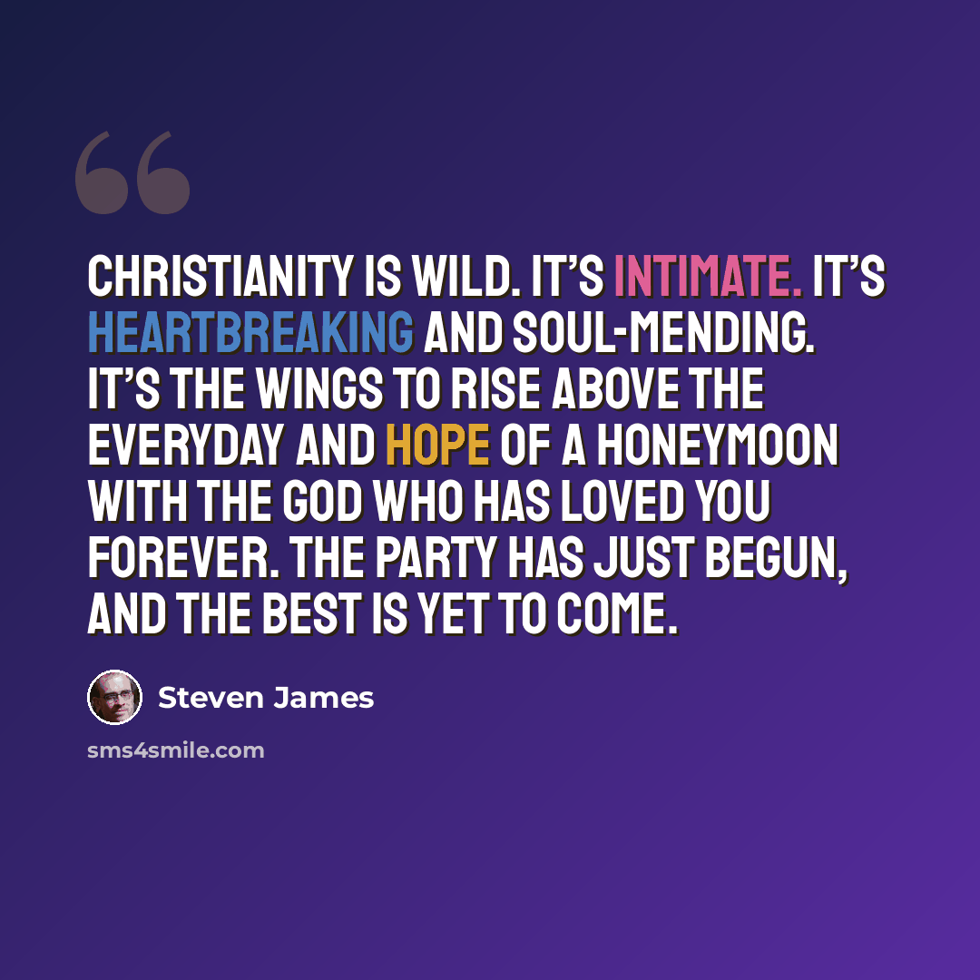 “Christianity is wild. It’s intimate. It’s heartbreaking and soul-mending. It’s the wings to rise above the everyday and hope of a honeymoon with the God who has loved you forever. The party has just begun, and the best is yet to come.” quote by Steven James