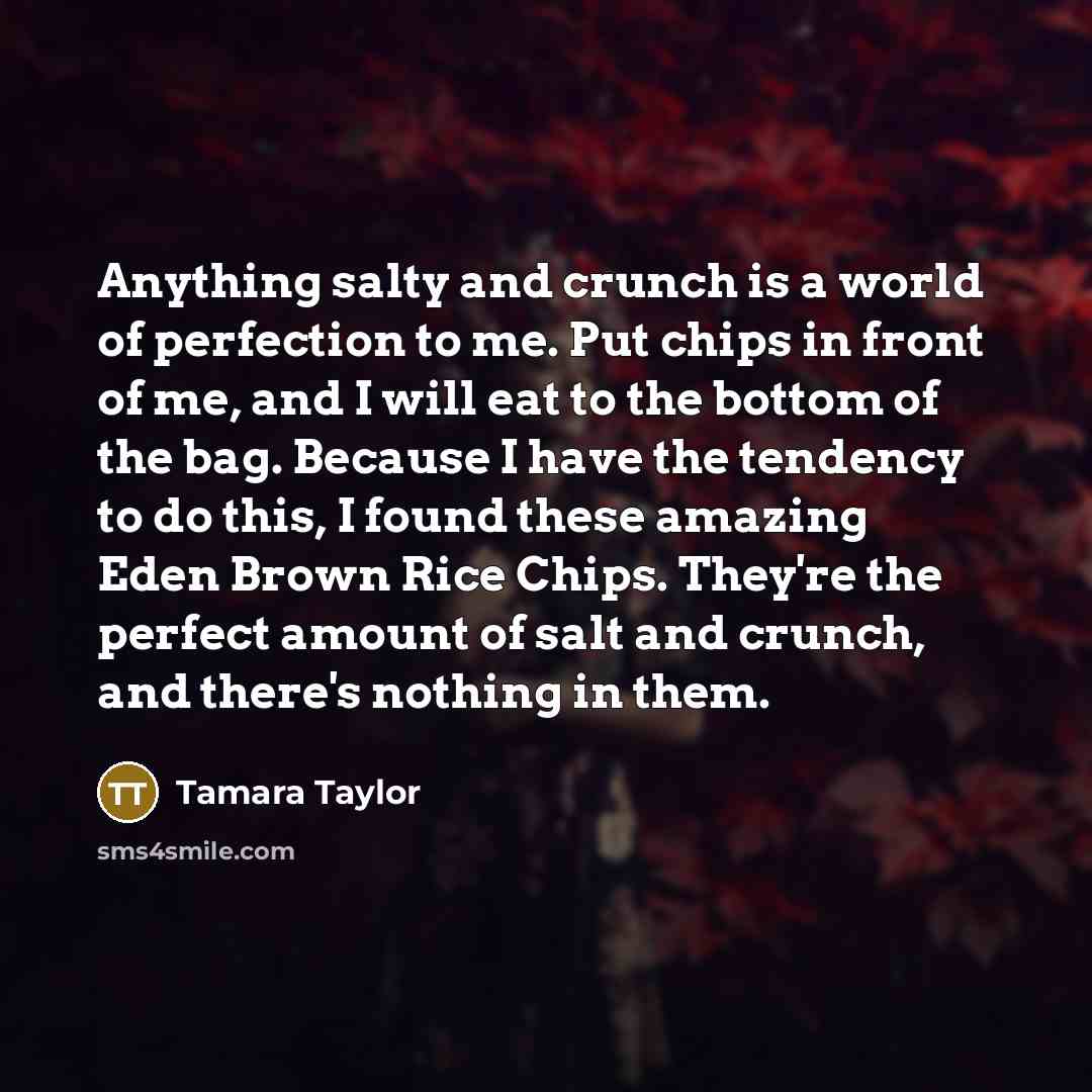 “Anything salty and crunch is a world of perfection to me. Put chips in front of me, and I will eat to the bottom of the bag. Because I have the tendency to do this, I found these amazing Eden Brown Rice Chips. They're the perfect amount of salt and crunch, and there's nothing in them.” quote by Tamara Taylor