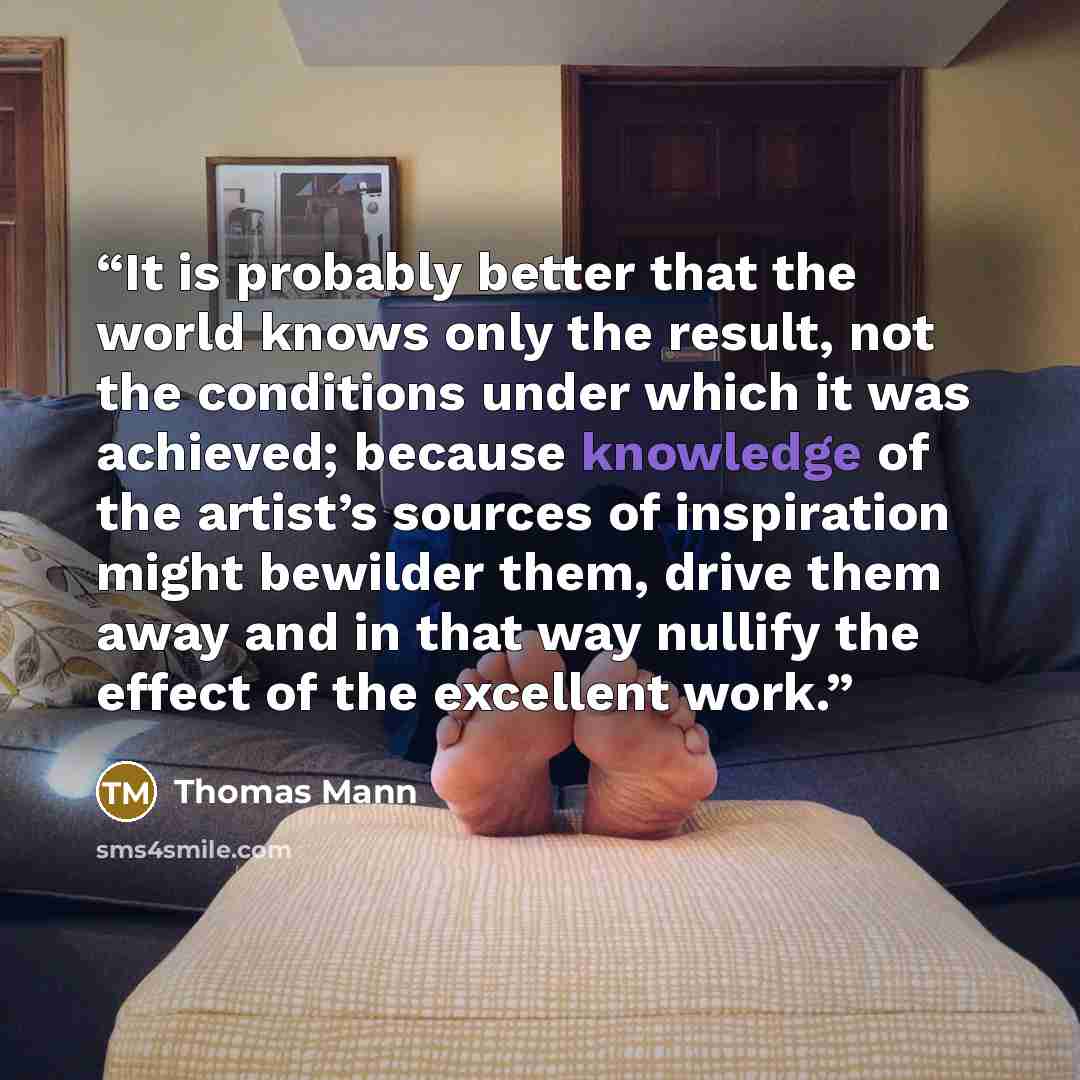 “It is probably better that the world knows only the result, not the conditions under which it was achieved; because knowledge of the artist’s sources of inspiration might bewilder them, drive them away and in that way nullify the effect of the excellent work.” quote by Thomas Mann