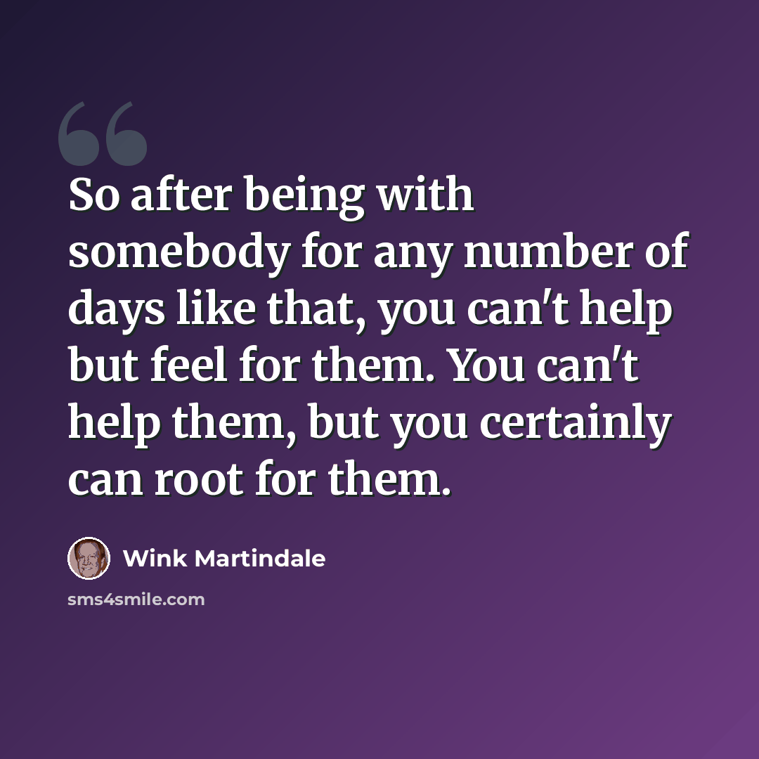 “So after being with somebody for any number of days like that, you can't help but feel for them. You can't help them, but you certainly can root for them.” quote by Wink Martindale