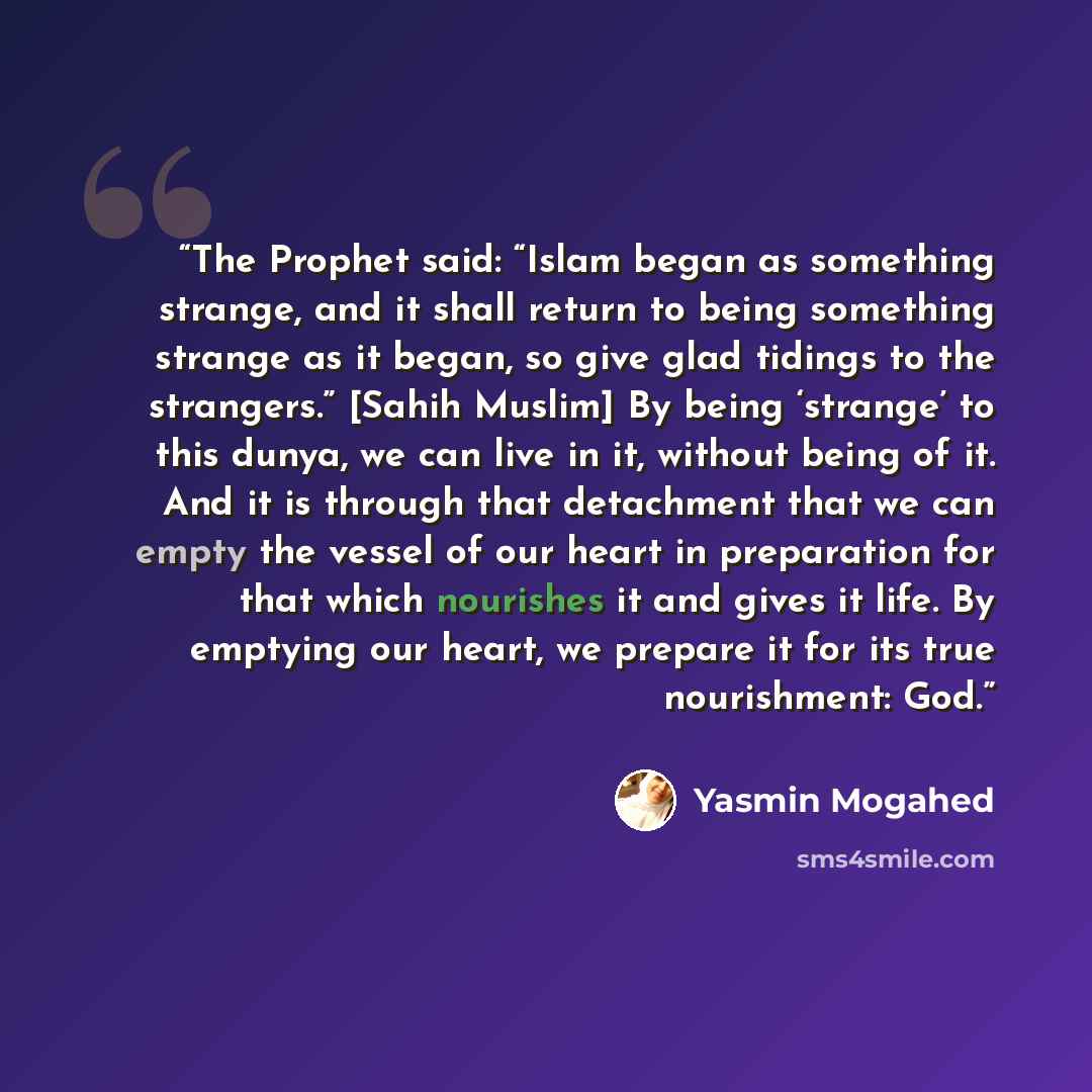 “The Prophet said: “Islam began as something strange, and it shall return to being something strange as it began, so give glad tidings to the strangers.” [Sahih Muslim] By being ‘strange’ to this dunya, we can live in it, without being of it. And it is through that detachment that we can empty the…” quote by Yasmin Mogahed