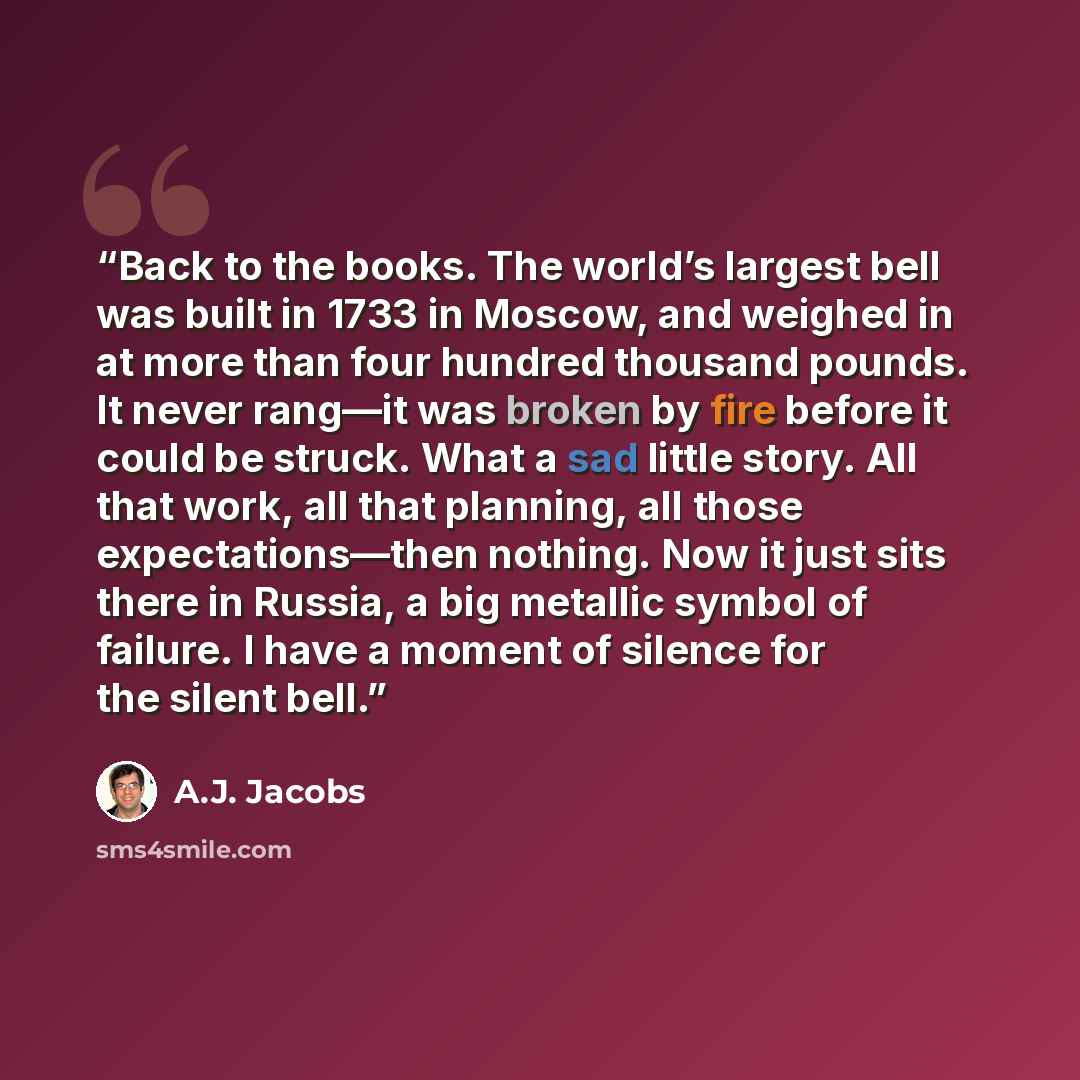 “Back to the books. The world’s largest bell was built in 1733 in Moscow, and weighed in at more than four hundred thousand pounds. It never rang—it was broken by fire before it could be struck. What a sad little story. All that work, all that planning, all those expectations—then nothing. Now it…” quote by A.J. Jacobs