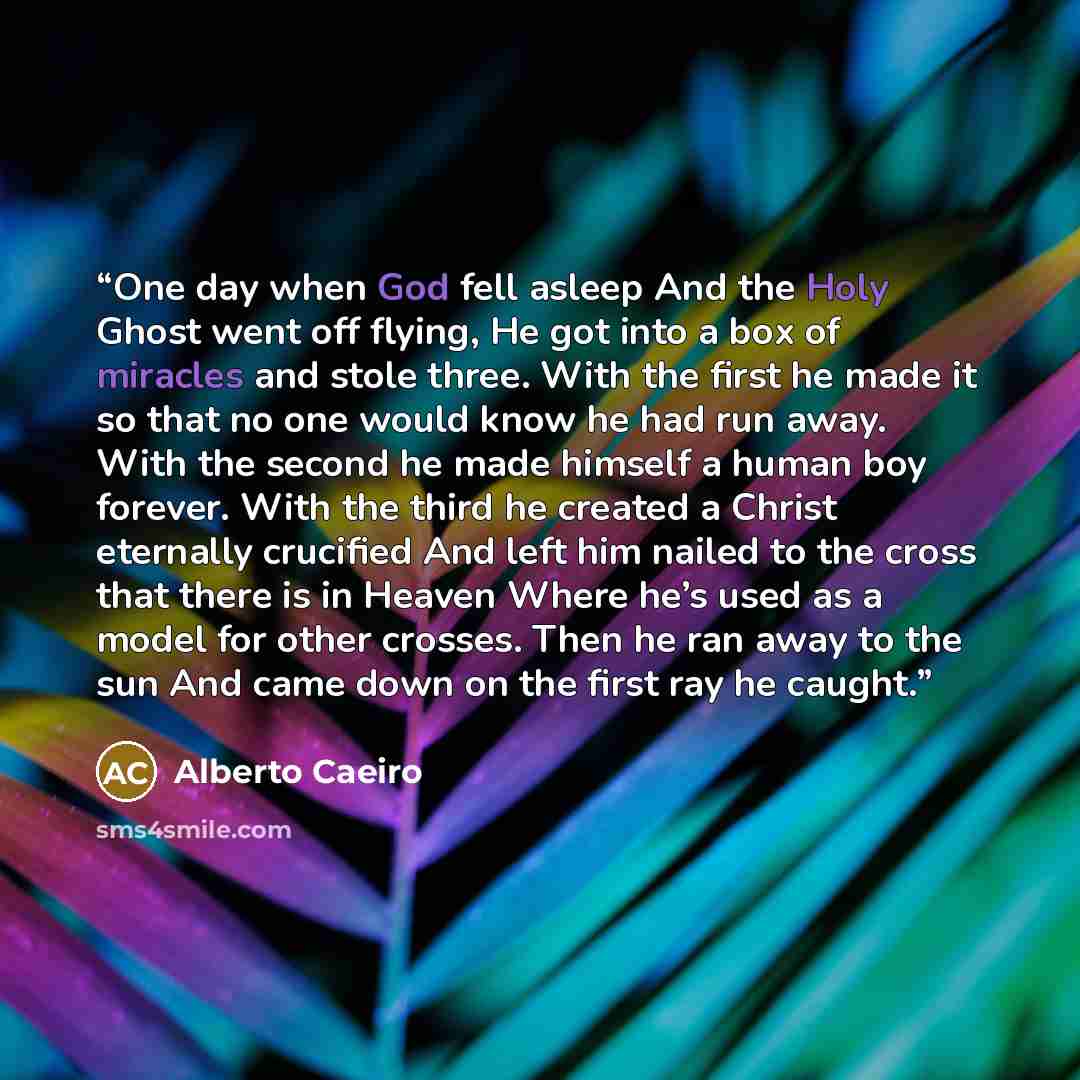 “One day when God fell asleep And the Holy Ghost went off flying, He got into a box of miracles and stole three. With the first he made it so that no one would know he had run away. With the second he made himself a human boy forever. With the third he created a Christ eternally crucified And left…” quote by Alberto Caeiro