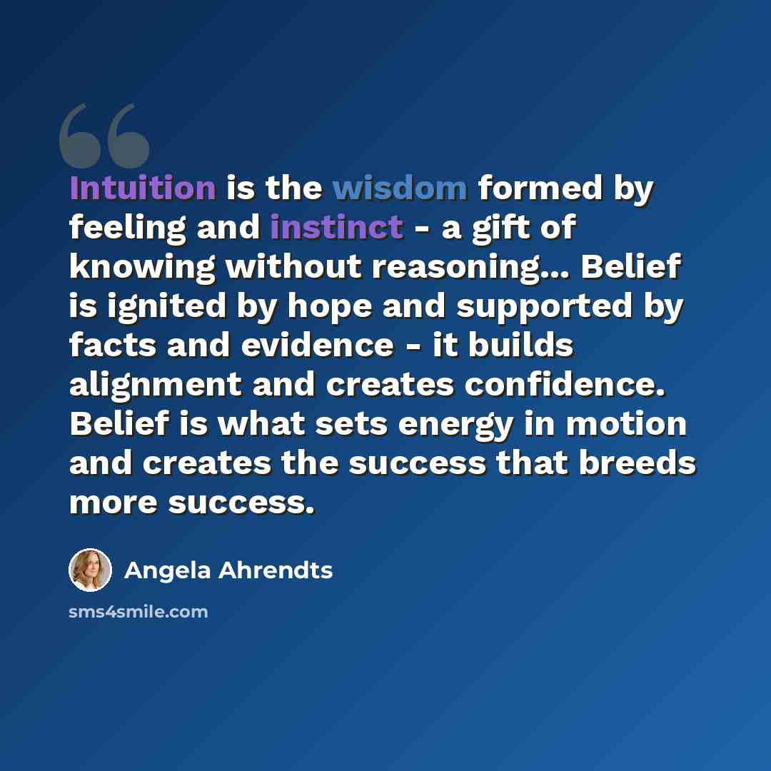 “Intuition is the wisdom formed by feeling and instinct - a gift of knowing without reasoning... Belief is ignited by hope and supported by facts and evidence - it builds alignment and creates confidence. Belief is what sets energy in motion and creates the success that breeds more success.” quote by Angela Ahrendts