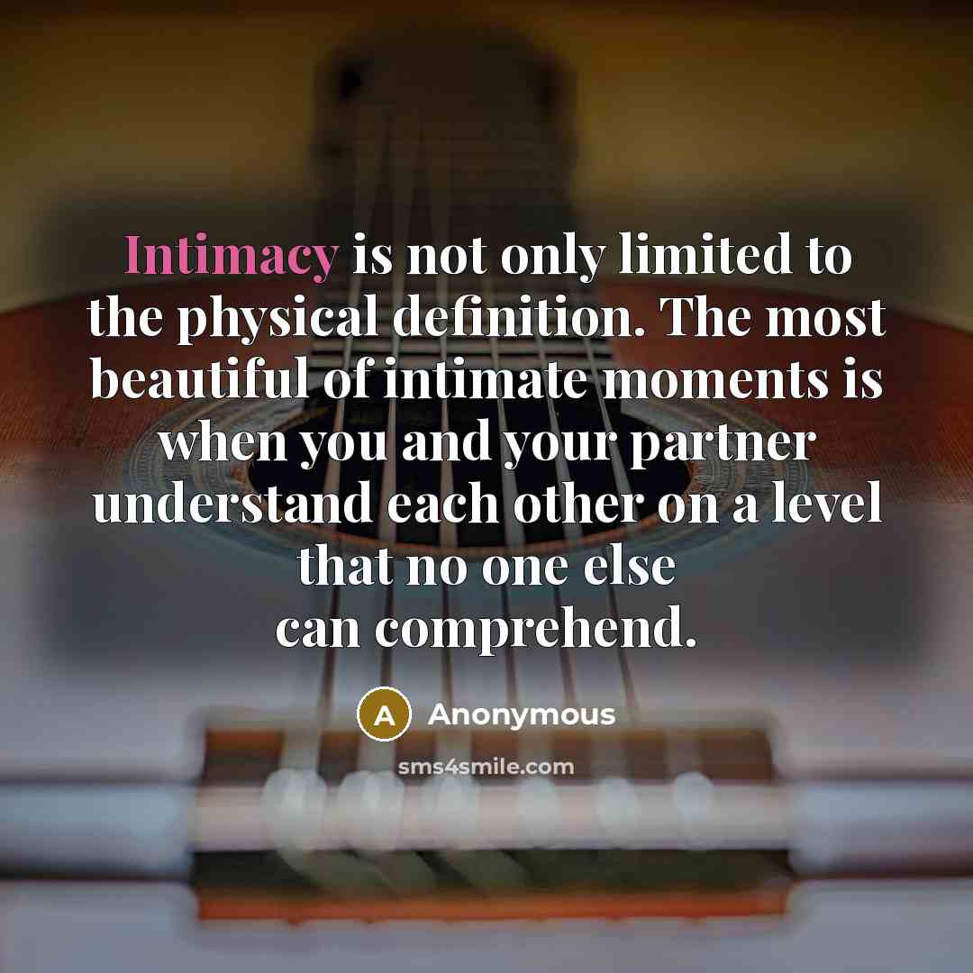 “Intimacy is not only limited to the physical definition. The most beautiful of intimate moments is when you and your partner understand each other on a level that no one else can comprehend.” quote by Anonymous