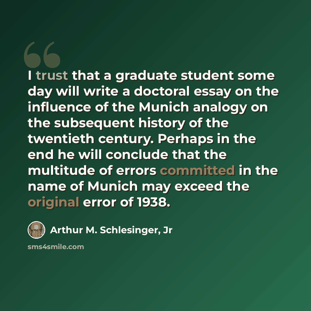 “I trust that a graduate student some day will write a doctoral essay on the influence of the Munich analogy on the subsequent history of the twentieth century. Perhaps in the end he will conclude that the multitude of errors committed in the name of Munich may exceed the original error of 1938.” quote by Arthur M. Schlesinger, Jr