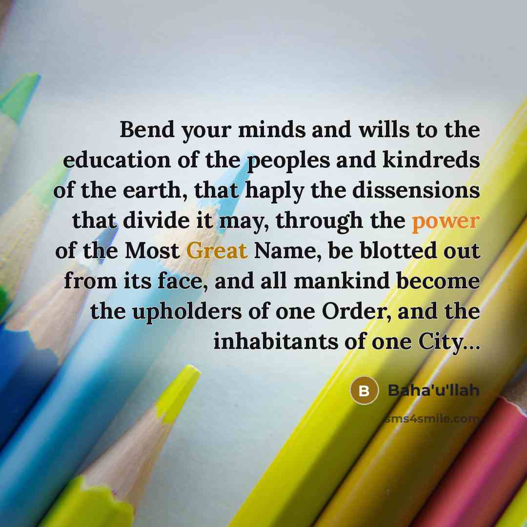 “Bend your minds and wills to the education of the peoples and kindreds of the earth, that haply the dissensions that divide it may, through the power of the Most Great Name, be blotted out from its face, and all mankind become the upholders of one Order, and the inhabitants of one City…” quote by Bahá'u'lláh