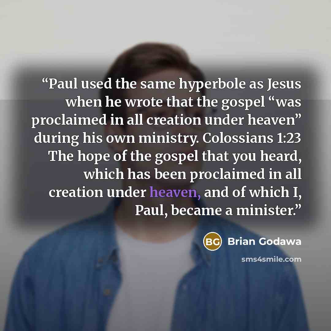 “Paul used the same hyperbole as Jesus when he wrote that the gospel “was proclaimed in all creation under heaven” during his own ministry. Colossians 1:23 The hope of the gospel that you heard, which has been proclaimed in all creation under heaven, and of which I, Paul, became a minister.” quote by Brian Godawa
