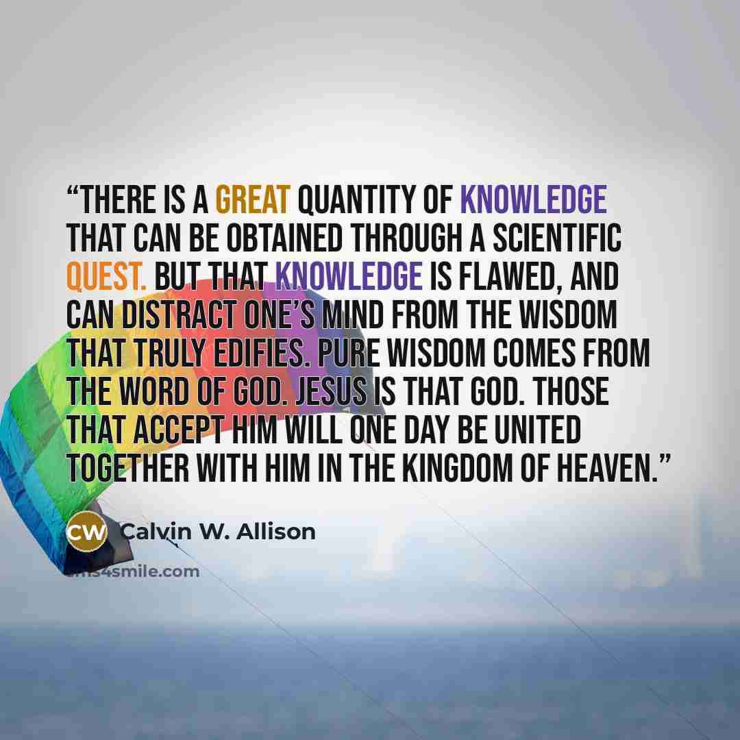 “There is a great quantity of knowledge that can be obtained through a scientific quest. But that knowledge is flawed, and can distract one’s mind from the wisdom that truly edifies. Pure wisdom comes from the word of God. Jesus is that God. Those that accept Him will one day be united together…” quote by Calvin W. Allison