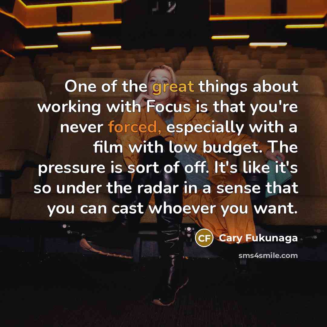 “One of the great things about working with Focus is that you're never forced, especially with a film with low budget. The pressure is sort of off. It's like it's so under the radar in a sense that you can cast whoever you want.” quote by Cary Fukunaga