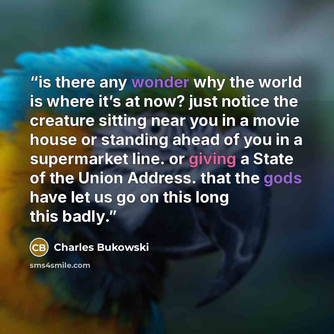 “is there any wonder why the world is where it’s at now? just notice the creature sitting near you in a movie house or standing ahead of you in a supermarket line. or giving a State of the Union Address. that the gods have let us go on this long this badly.” quote by Charles Bukowski