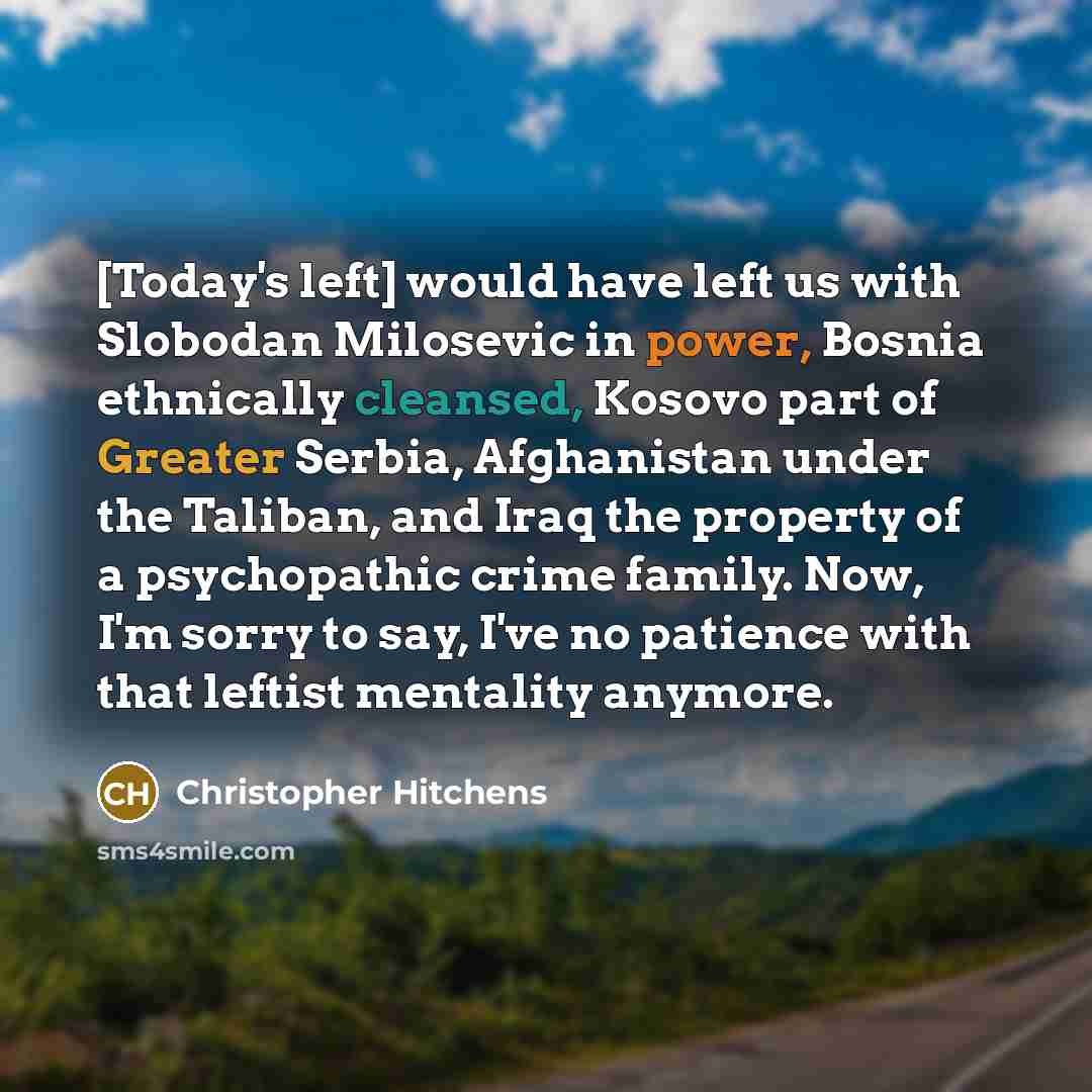 “[Today's left] would have left us with Slobodan Milosevic in power, Bosnia ethnically cleansed, Kosovo part of Greater Serbia, Afghanistan under the Taliban, and Iraq the property of a psychopathic crime family. Now, I'm sorry to say, I've no patience with that leftist mentality anymore.” quote by Christopher Hitchens