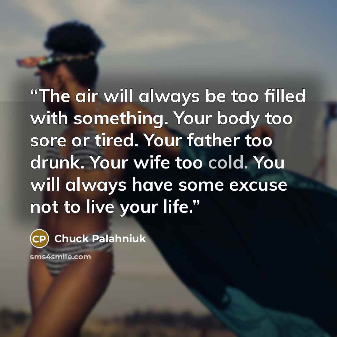 “The air will always be too filled with something. Your body too sore or tired. Your father too drunk. Your wife too cold. You will always have some excuse not to live your life.” quote by Chuck Palahniuk
