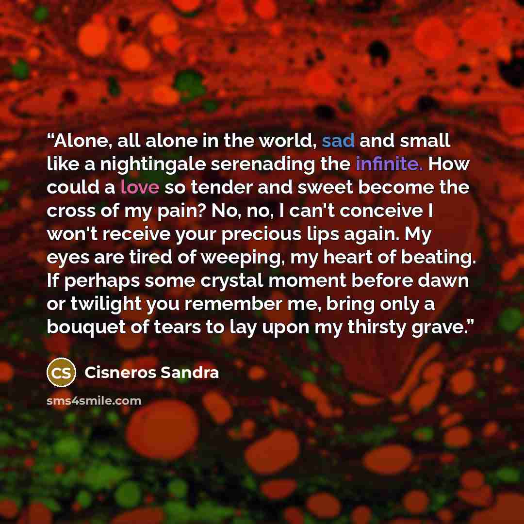 “Alone, all alone in the world, sad and small like a nightingale serenading the infinite. How could a love so tender and sweet become the cross of my pain? No, no, I can't conceive I won't receive your precious lips again. My eyes are tired of weeping, my heart of beating. If perhaps some crystal…” quote by Cisneros Sandra