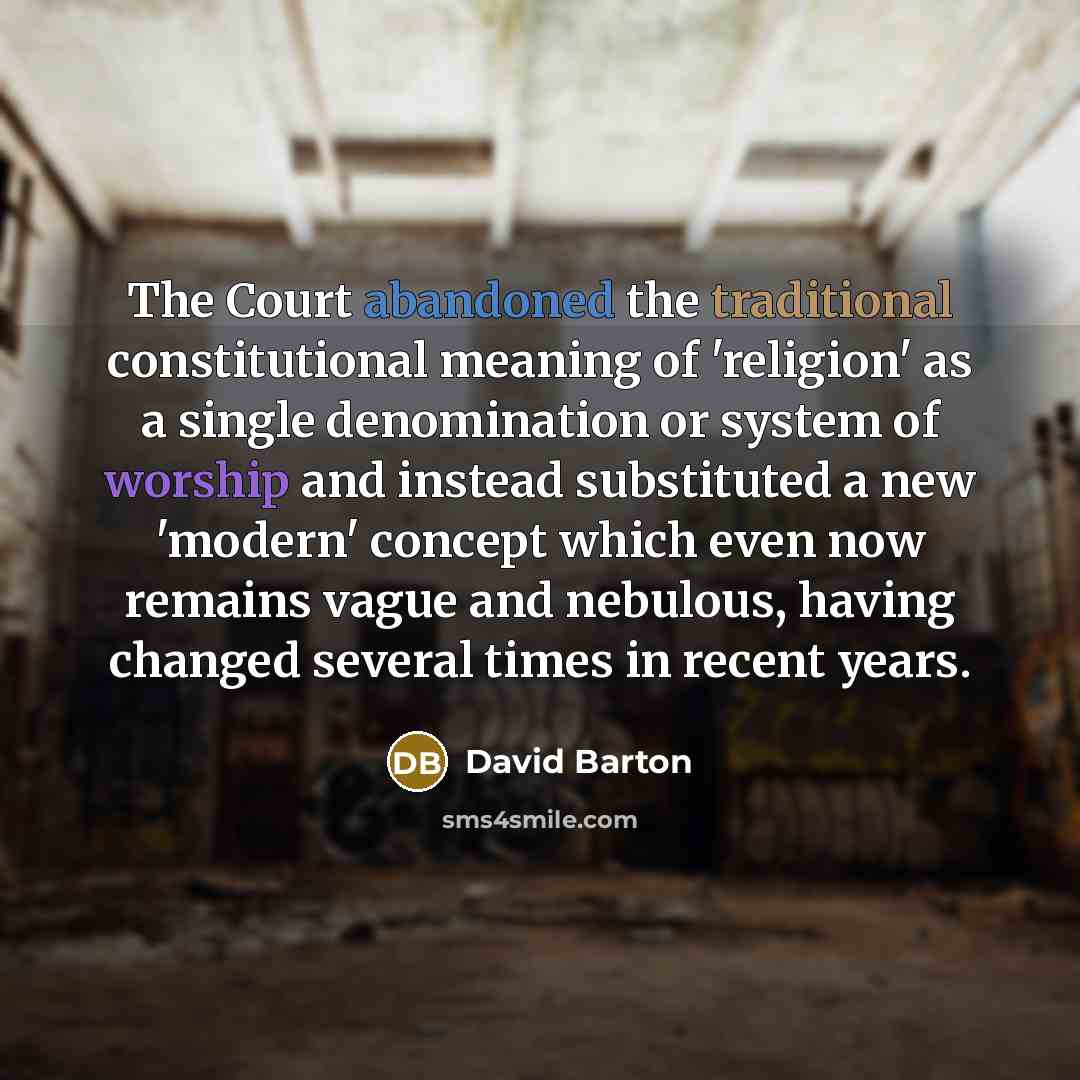 “The Court abandoned the traditional constitutional meaning of 'religion' as a single denomination or system of worship and instead substituted a new 'modern' concept which even now remains vague and nebulous, having changed several times in recent years.” quote by David Barton