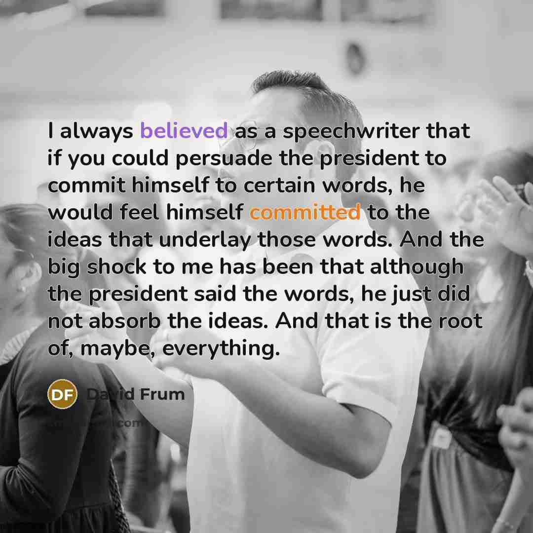 “I always believed as a speechwriter that if you could persuade the president to commit himself to certain words, he would feel himself committed to the ideas that underlay those words. And the big shock to me has been that although the president said the words, he just did not absorb the ideas…” quote by David Frum