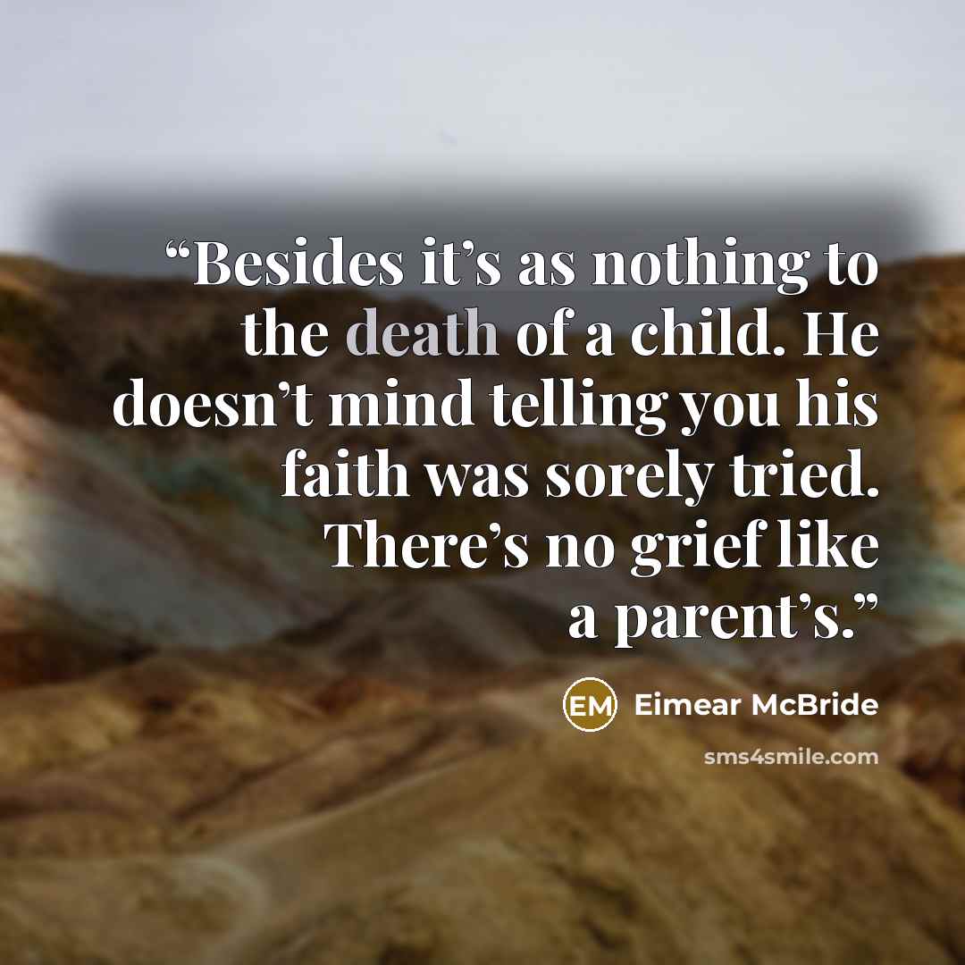 “Besides it’s as nothing to the death of a child. He doesn’t mind telling you his faith was sorely tried. There’s no grief like a parent’s.” quote by Eimear McBride