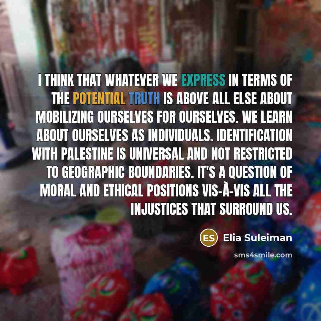 “I think that whatever we express in terms of the potential truth is above all else about mobilizing ourselves for ourselves. We learn about ourselves as individuals. Identification with Palestine is universal and not restricted to geographic boundaries. It's a question of moral and ethical…” quote by Elia Suleiman