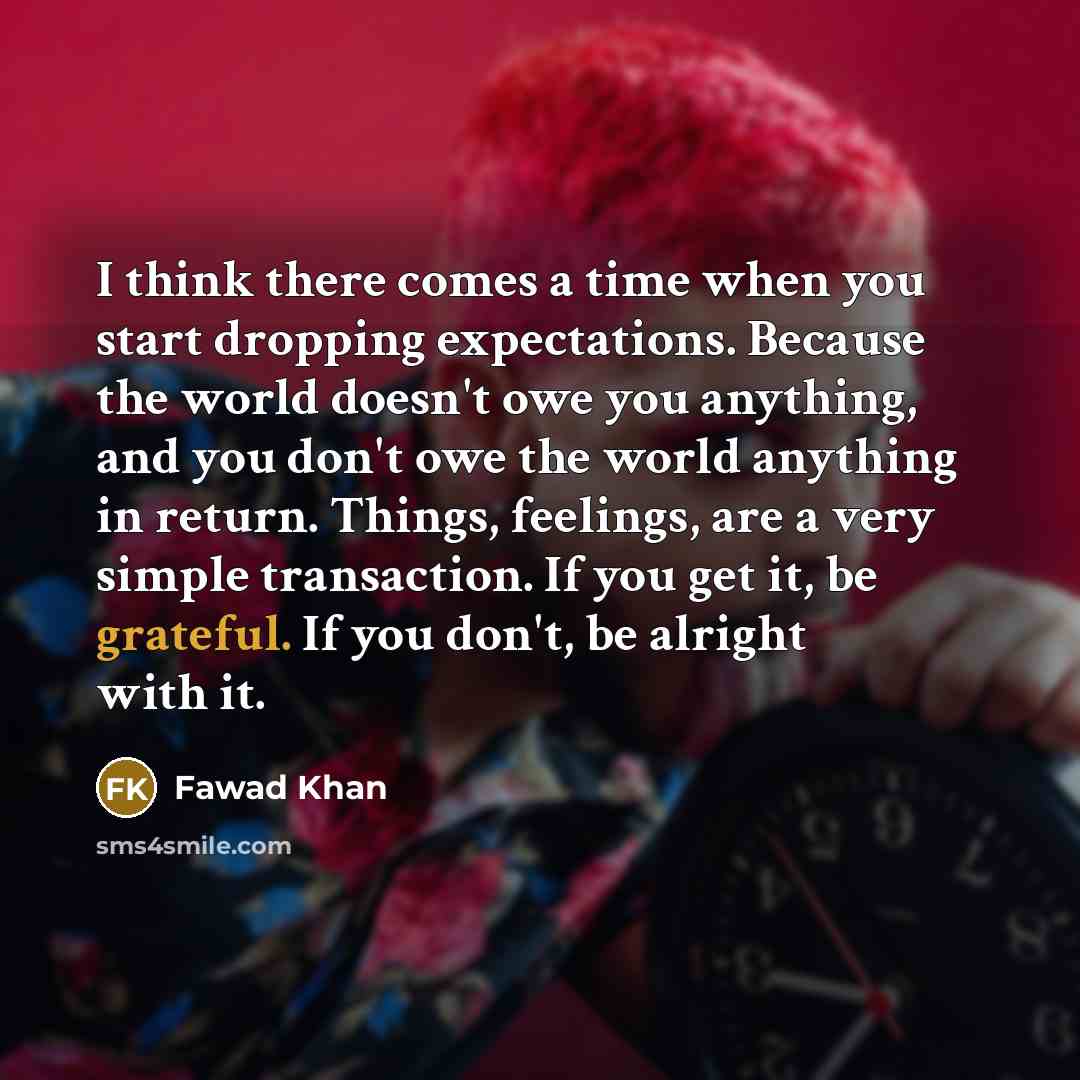 “I think there comes a time when you start dropping expectations. Because the world doesn't owe you anything, and you don't owe the world anything in return. Things, feelings, are a very simple transaction. If you get it, be grateful. If you don't, be alright with it.” quote by Fawad Khan