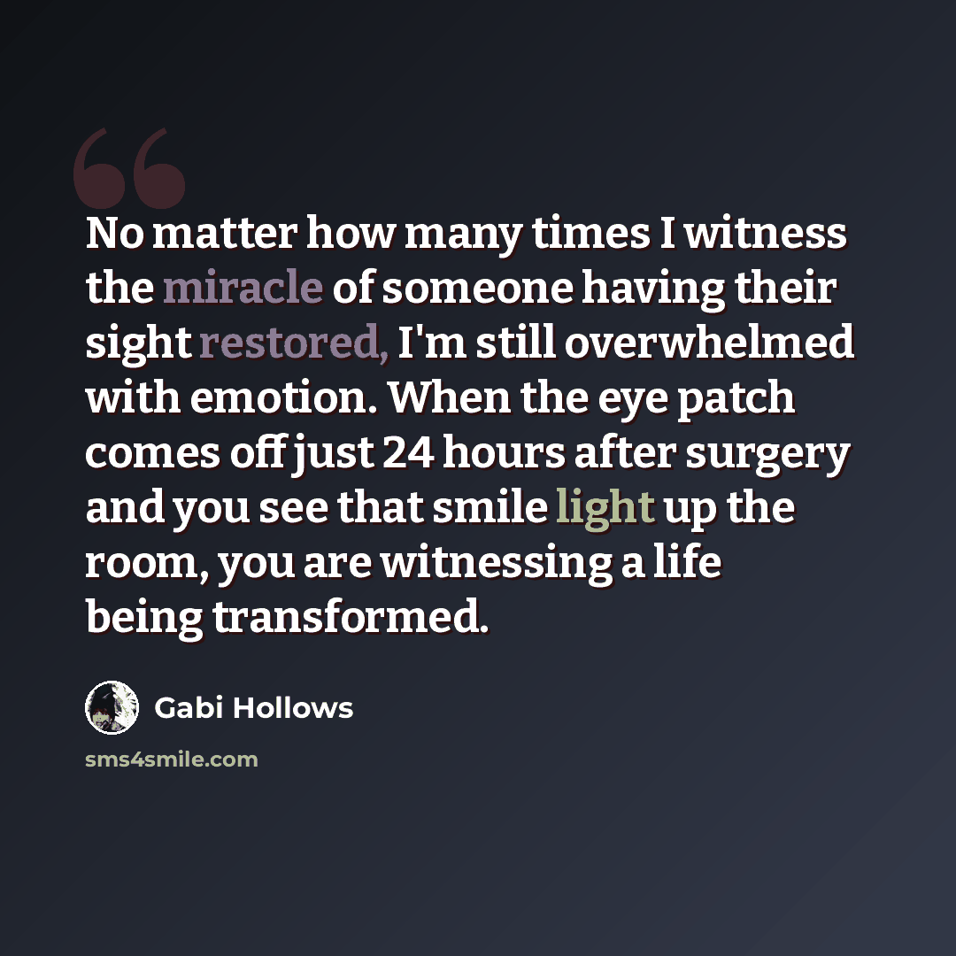 “No matter how many times I witness the miracle of someone having their sight restored, I'm still overwhelmed with emotion. When the eye patch comes off just 24 hours after surgery and you see that smile light up the room, you are witnessing a life being transformed.” quote by Gabi Hollows