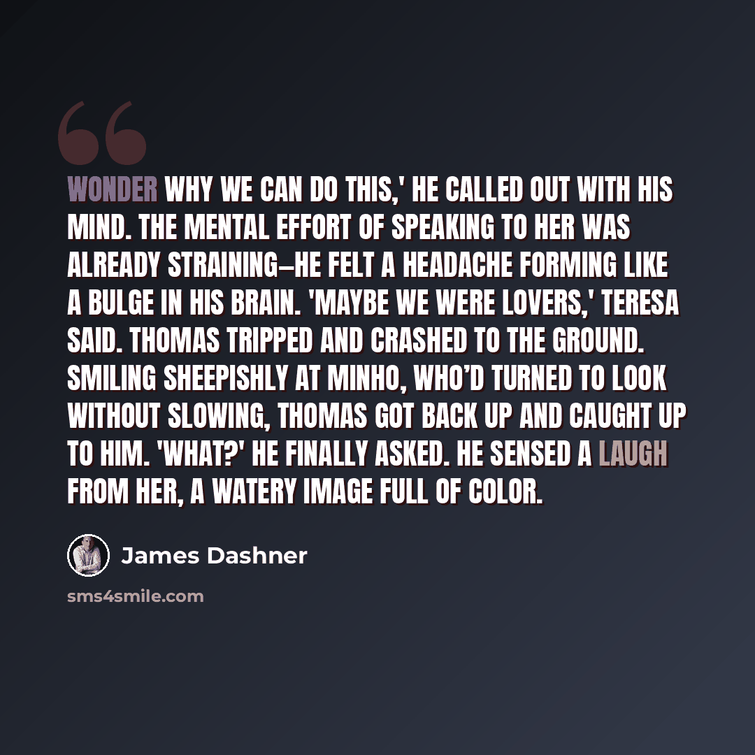 “Wonder why we can do this,' he called out with his mind. The mental effort of speaking to her was already straining—he felt a headache forming like a bulge in his brain. 'Maybe we were lovers,' Teresa said. Thomas tripped and crashed to the ground. Smiling sheepishly at Minho, who’d turned to look…” quote by James Dashner