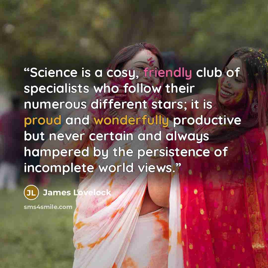 “Science is a cosy, friendly club of specialists who follow their numerous different stars; it is proud and wonderfully productive but never certain and always hampered by the persistence of incomplete world views.” quote by James Lovelock