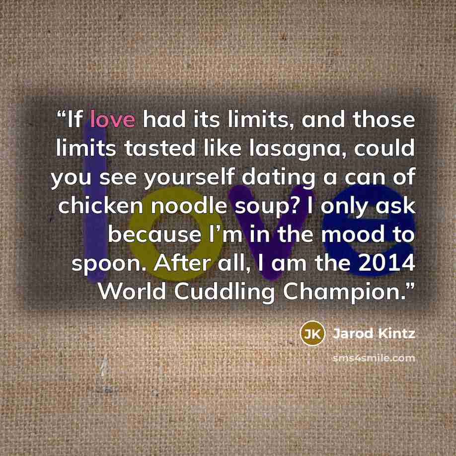 “If love had its limits, and those limits tasted like lasagna, could you see yourself dating a can of chicken noodle soup? I only ask because I’m in the mood to spoon. After all, I am the 2014 World Cuddling Champion.” quote by Jarod Kintz