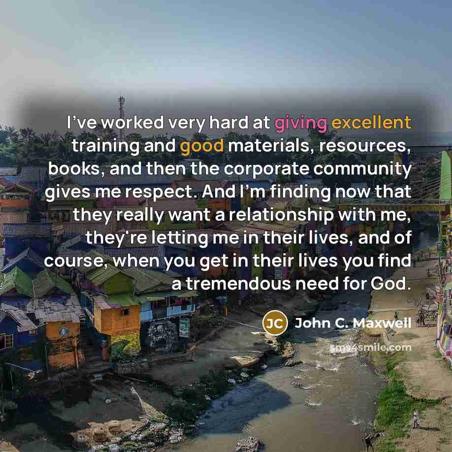“I've worked very hard at giving excellent training and good materials, resources, books, and then the corporate community gives me respect. And I'm finding now that they really want a relationship with me, they're letting me in their lives, and of course, when you get in their lives you find a…” quote by John C. Maxwell