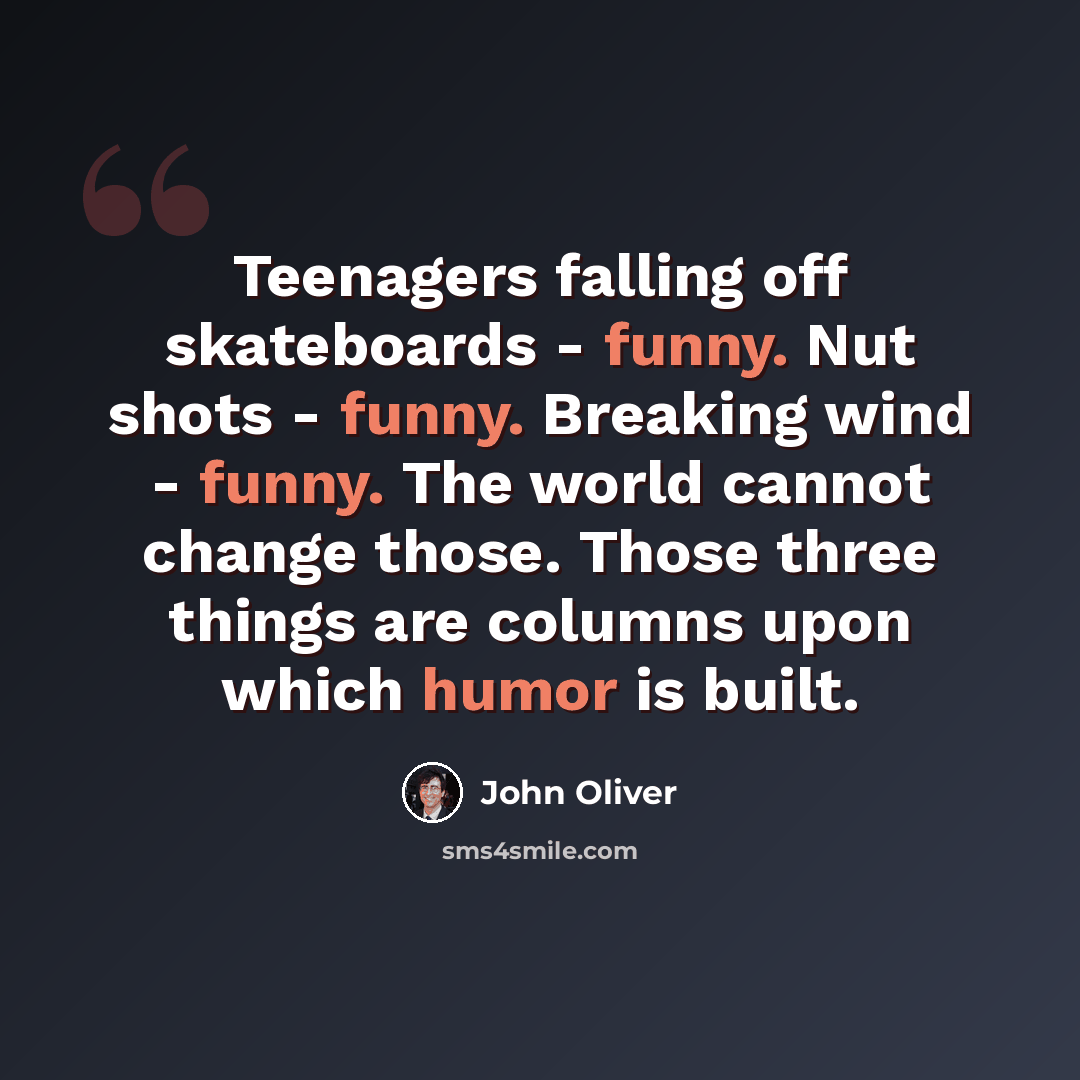 “Teenagers falling off skateboards - funny. Nut shots - funny. Breaking wind - funny. The world cannot change those. Those three things are columns upon which humor is built.” quote by John Oliver