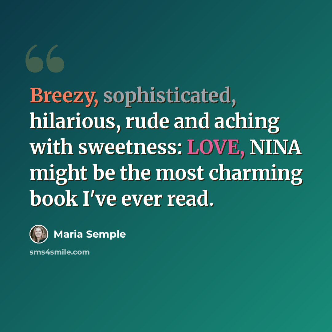 “Breezy, sophisticated, hilarious, rude and aching with sweetness: LOVE, NINA might be the most charming book I've ever read.” quote by Maria Semple
