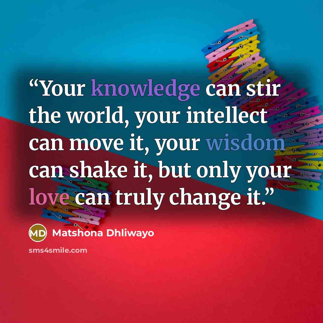 “Your knowledge can stir the world, your intellect can move it, your wisdom can shake it, but only your love can truly change it.” quote by Matshona Dhliwayo