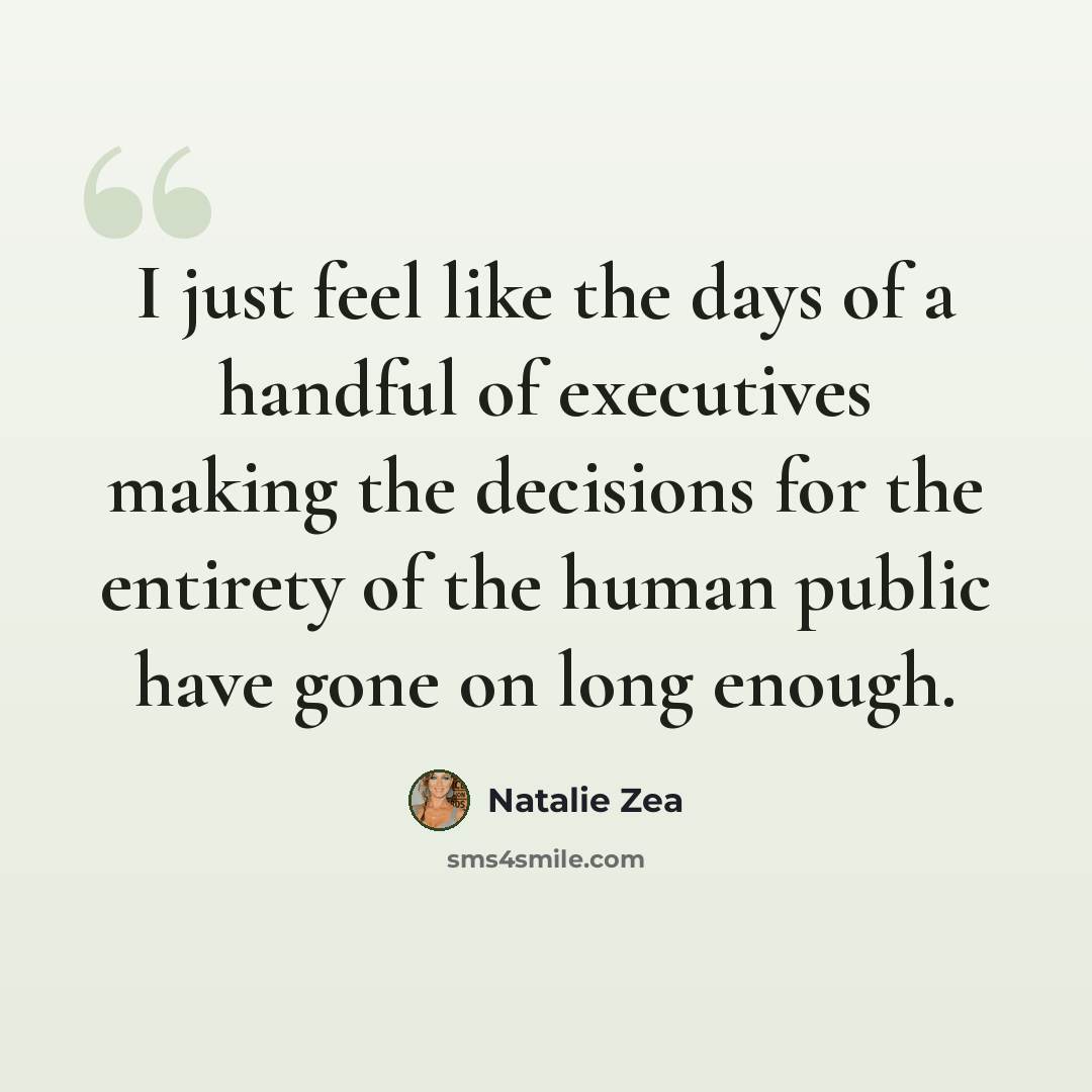 “I just feel like the days of a handful of executives making the decisions for the entirety of the human public have gone on long enough.” quote by Natalie Zea