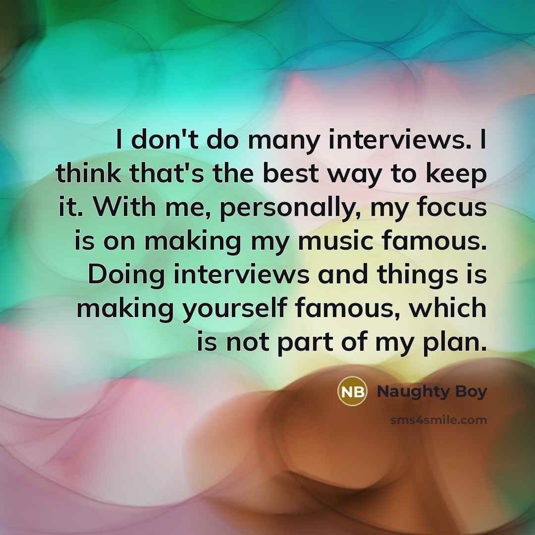 “I don't do many interviews. I think that's the best way to keep it. With me, personally, my focus is on making my music famous. Doing interviews and things is making yourself famous, which is not part of my plan.” quote by Naughty Boy