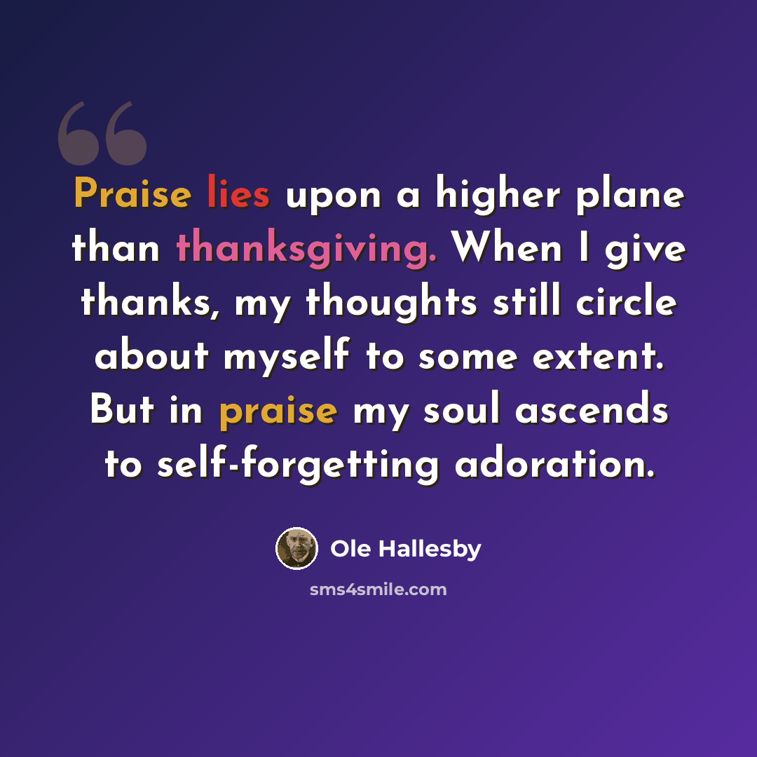 “Praise lies upon a higher plane than thanksgiving. When I give thanks, my thoughts still circle about myself to some extent. But in praise my soul ascends to self-forgetting adoration.” quote by Ole Hallesby