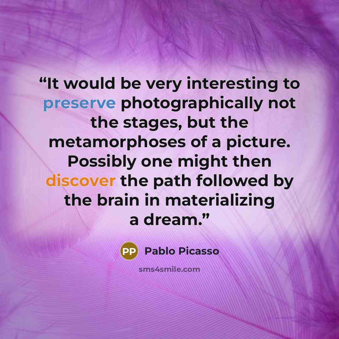 “It would be very interesting to preserve photographically not the stages, but the metamorphoses of a picture. Possibly one might then discover the path followed by the brain in materializing a dream.” quote by Pablo Picasso