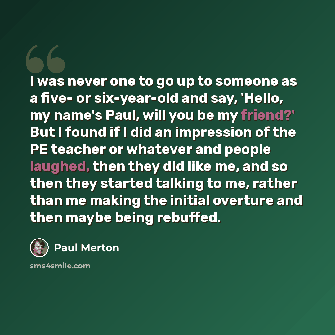 “I was never one to go up to someone as a five- or six-year-old and say, 'Hello, my name's Paul, will you be my friend?' But I found if I did an impression of the PE teacher or whatever and people laughed, then they did like me, and so then they started talking to me, rather than me making the…” quote by Paul Merton