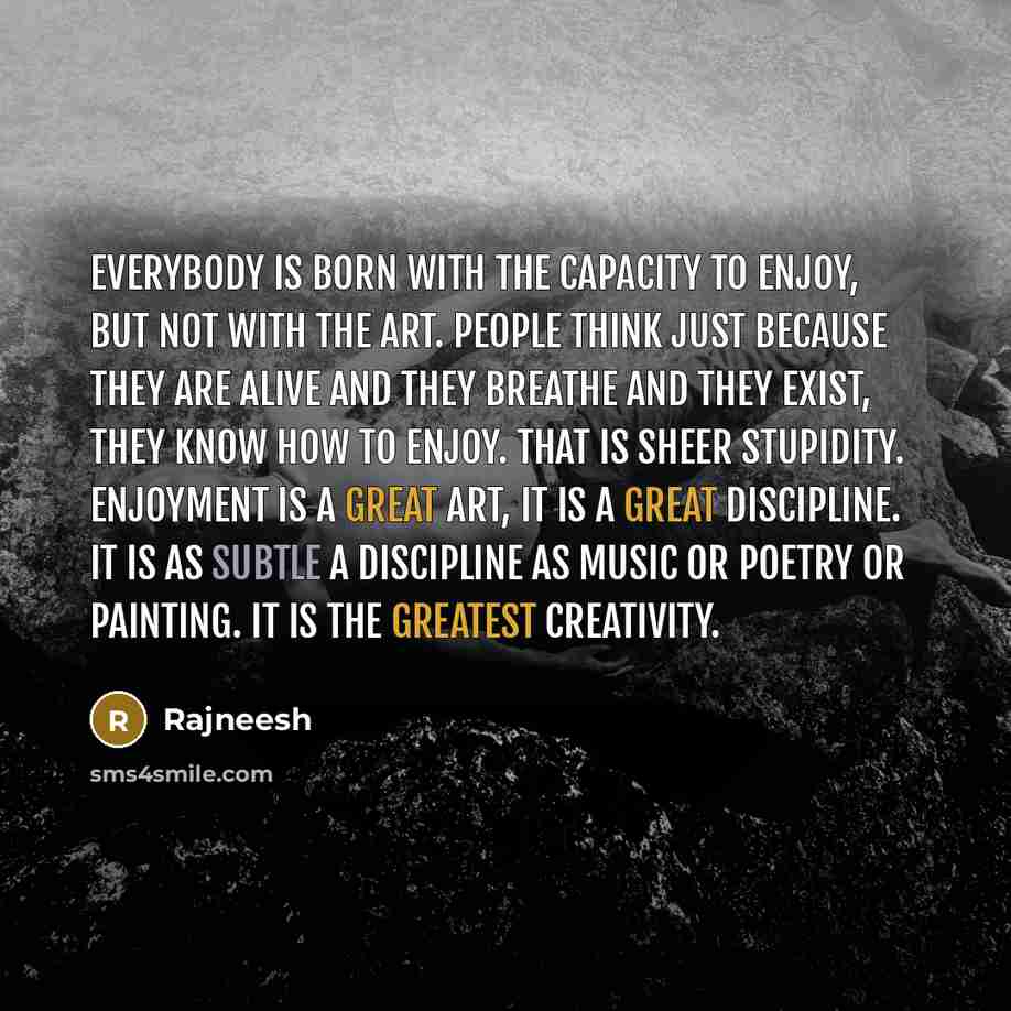 “Everybody is born with the capacity to enjoy, but not with the art. People think just because they are alive and they breathe and they exist, they know how to enjoy. That is sheer stupidity. Enjoyment is a great art, it is a great discipline. It is as subtle a discipline as music or poetry or…” quote by Rajneesh