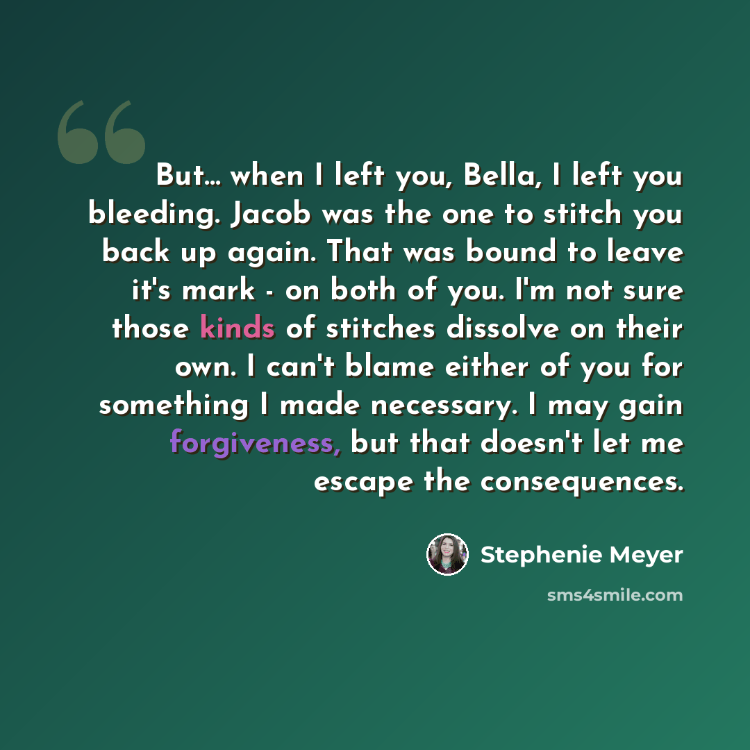 “But... when I left you, Bella, I left you bleeding. Jacob was the one to stitch you back up again. That was bound to leave it's mark - on both of you. I'm not sure those kinds of stitches dissolve on their own. I can't blame either of you for something I made necessary. I may gain forgiveness, but…” quote by Stephenie Meyer