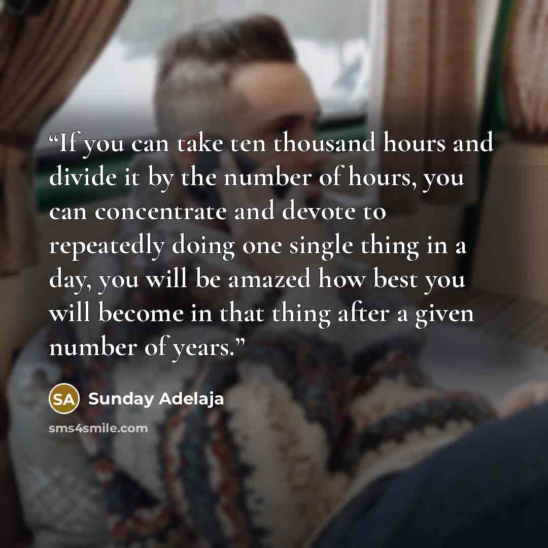 “If you can take ten thousand hours and divide it by the number of hours, you can concentrate and devote to repeatedly doing one single thing in a day, you will be amazed how best you will become in that thing after a given number of years.” quote by Sunday Adelaja
