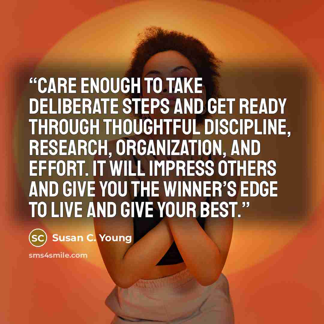 “Care enough to take deliberate steps and get ready through thoughtful discipline, research, organization, and effort. It will impress others and give you the winner’s edge to live and give your best.” quote by Susan C. Young