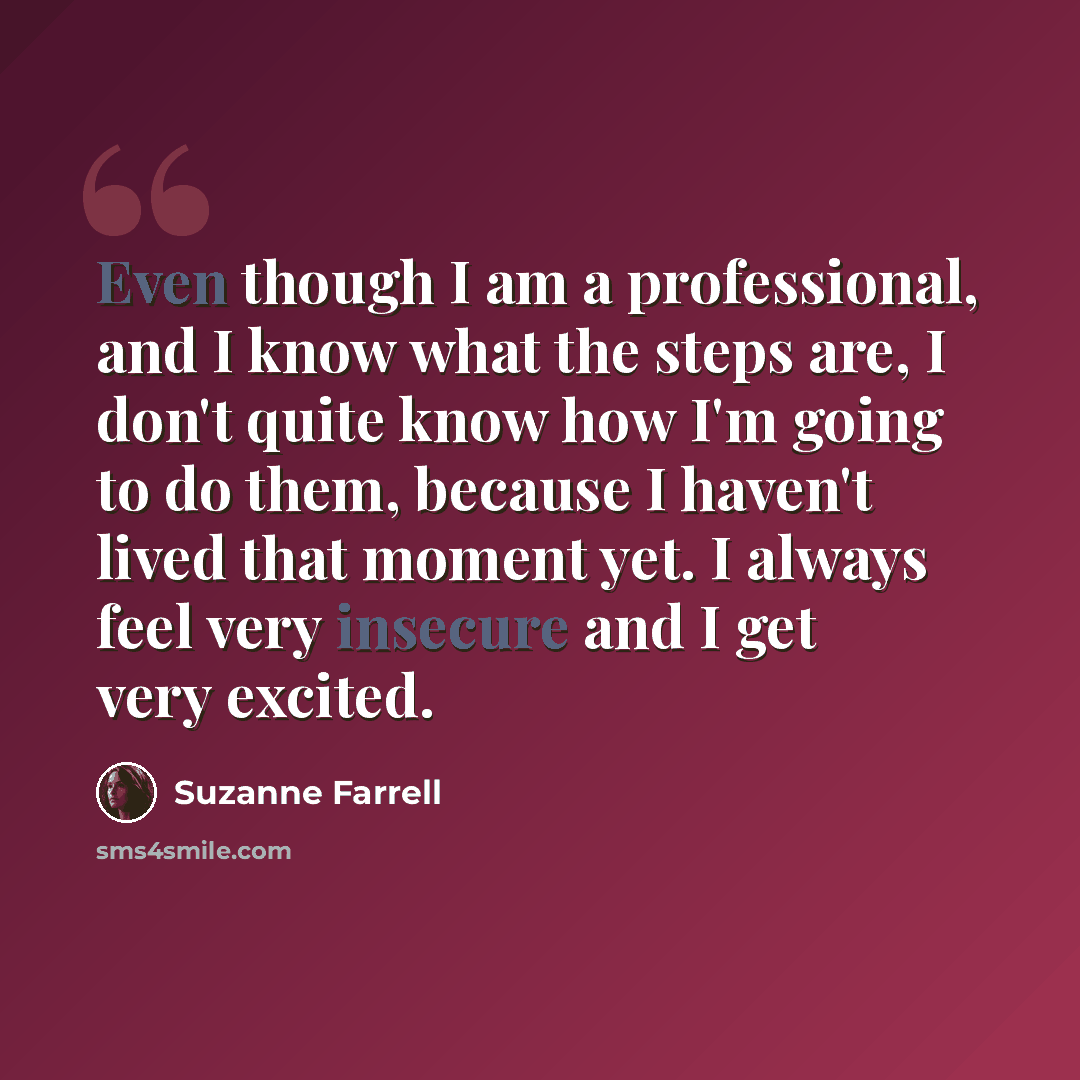 “Even though I am a professional, and I know what the steps are, I don't quite know how I'm going to do them, because I haven't lived that moment yet. I always feel very insecure and I get very excited.” quote by Suzanne Farrell