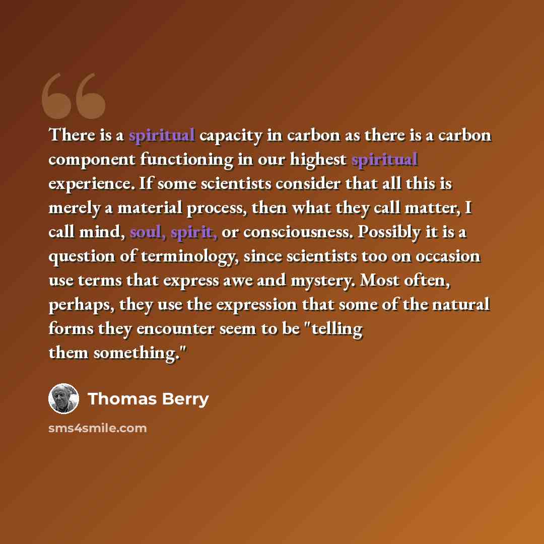 “There is a spiritual capacity in carbon as there is a carbon component functioning in our highest spiritual experience. If some scientists consider that all this is merely a material process, then what they call matter, I call mind, soul, spirit, or consciousness. Possibly it is a question of…” quote by Thomas Berry