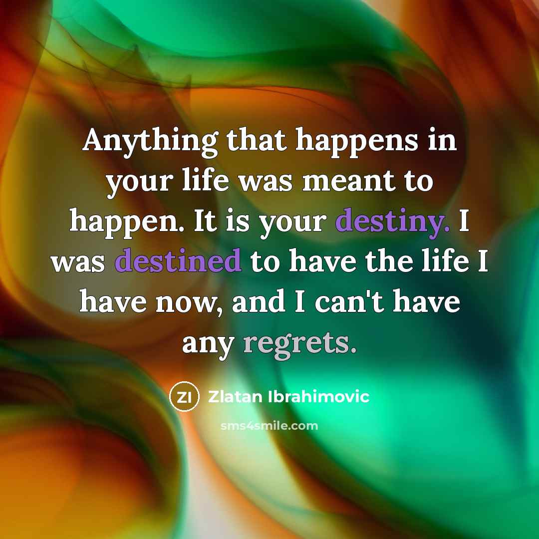 “Anything that happens in your life was meant to happen. It is your destiny. I was destined to have the life I have now, and I can't have any regrets.” quote by Zlatan Ibrahimovic