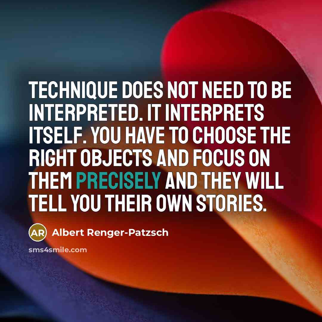 “Technique does not need to be interpreted. It interprets itself. You have to choose the right objects and focus on them precisely and they will tell you their own stories.” quote by Albert Renger-Patzsch